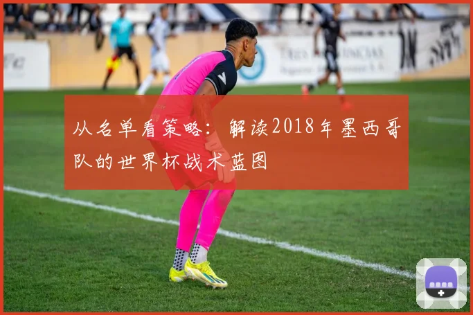 从名单看策略：解读2018年墨西哥队的世界杯战术蓝图
