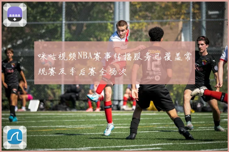 咪咕视频NBA赛事转播服务已覆盖常规赛及季后赛全场次