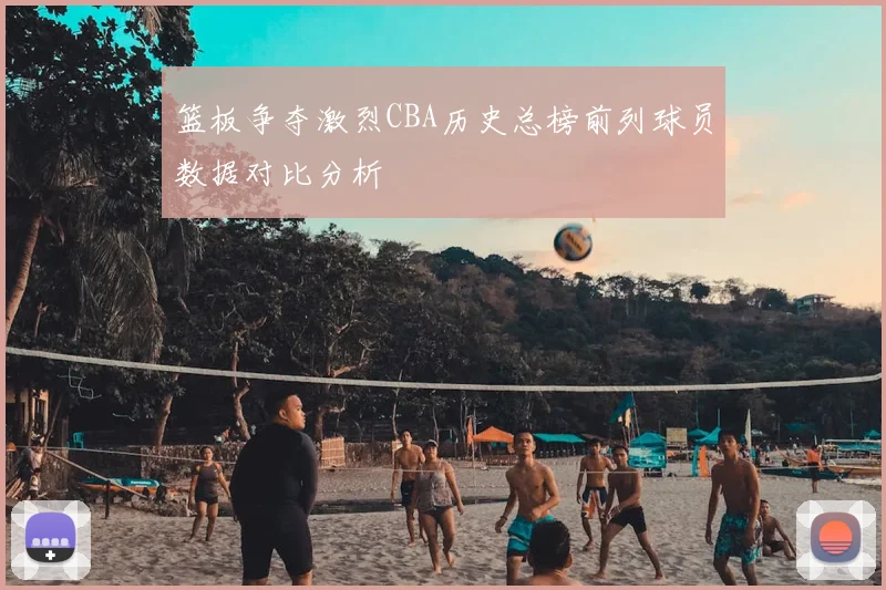 篮板争夺激烈CBA历史总榜前列球员数据对比分析