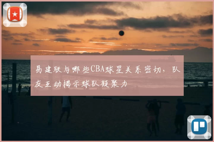 易建联与哪些CBA球星关系密切，队友互动揭示球队凝聚力