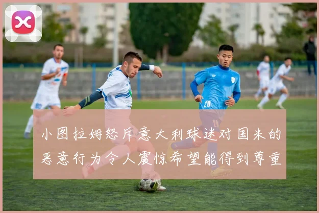 小图拉姆怒斥意大利球迷对国米的恶意行为令人震惊希望能得到尊重与支持
