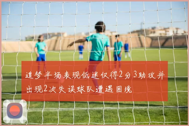 追梦半场表现低迷仅得2分3助攻并出现2次失误球队遭遇困境