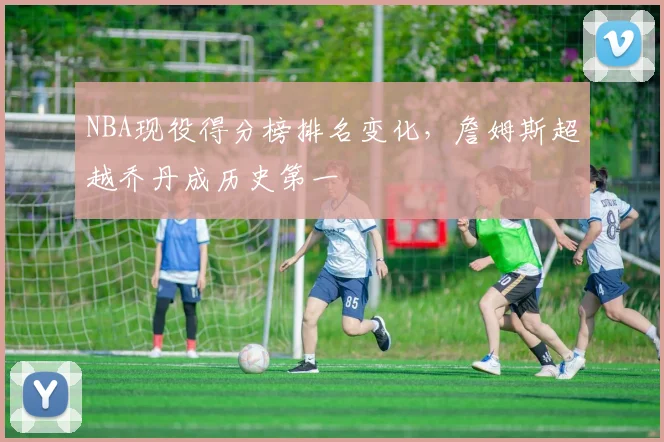 NBA现役得分榜排名变化，詹姆斯超越乔丹成历史第一