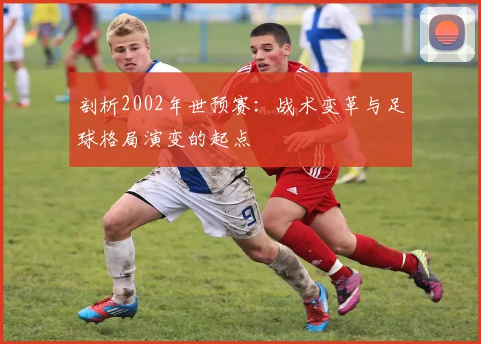 剖析2002年世预赛：战术变革与足球格局演变的起点