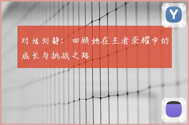对话刘静:回顾她在王者荣耀中的成长与挑战之路