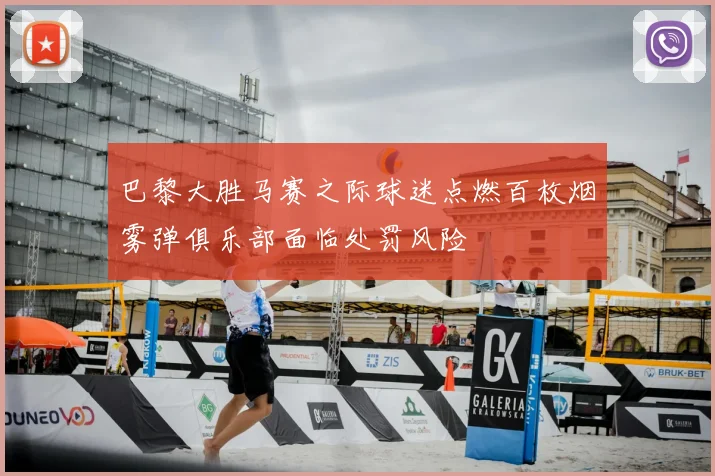 巴黎大胜马赛之际球迷点燃百枚烟雾弹俱乐部面临处罚风险