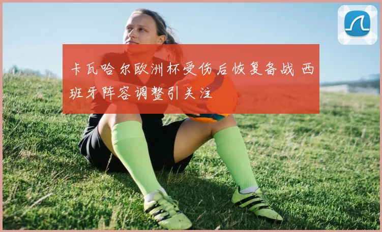 卡瓦哈尔欧洲杯受伤后恢复备战 西班牙阵容调整引关注