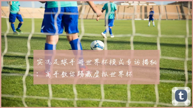实况足球手游世界杯模式专访揭秘：高手教你踢赢虚拟世界杯