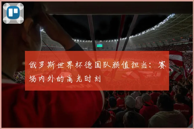 俄罗斯世界杯德国队颜值担当:赛场内外的高光时刻
