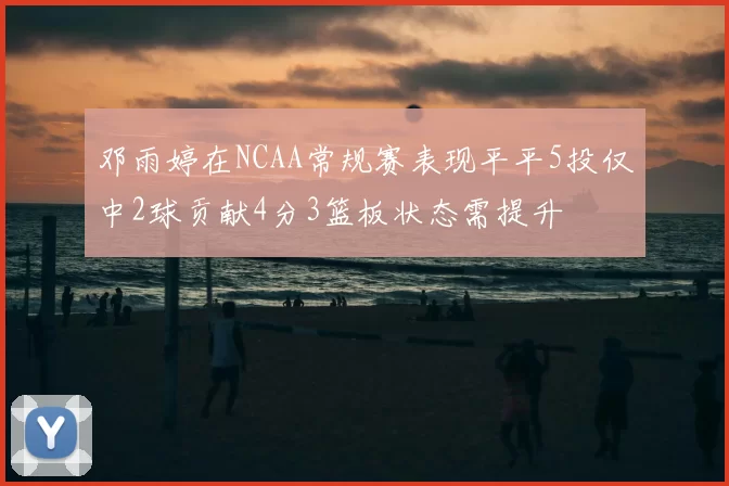 邓雨婷在NCAA常规赛表现平平5投仅中2球贡献4分3篮板状态需提升