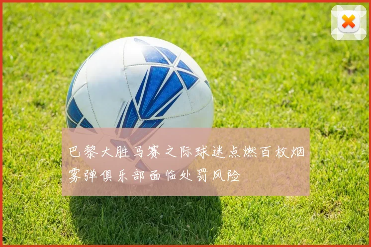 巴黎大胜马赛之际球迷点燃百枚烟雾弹俱乐部面临处罚风险