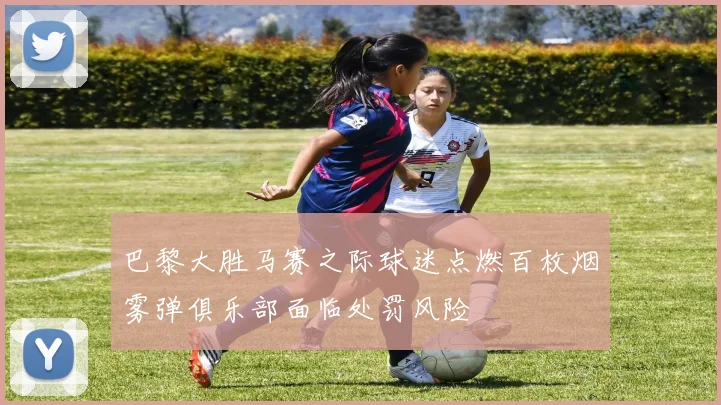 巴黎大胜马赛之际球迷点燃百枚烟雾弹俱乐部面临处罚风险