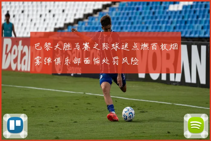 巴黎大胜马赛之际球迷点燃百枚烟雾弹俱乐部面临处罚风险