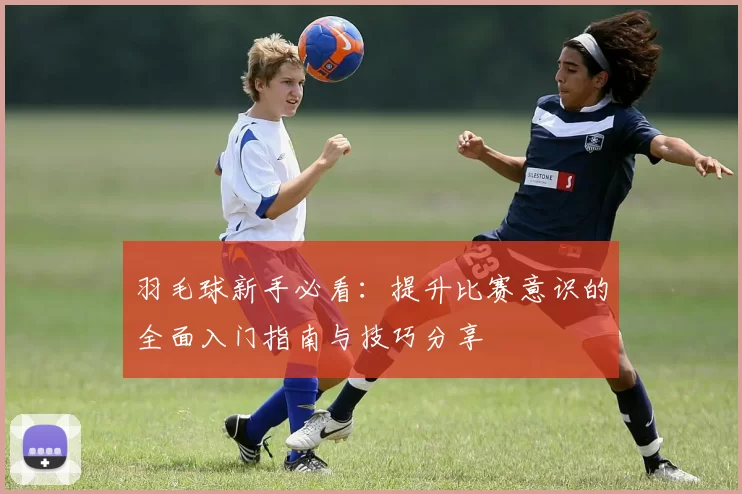 羽毛球新手必看：提升比赛意识的全面入门指南与技巧分享