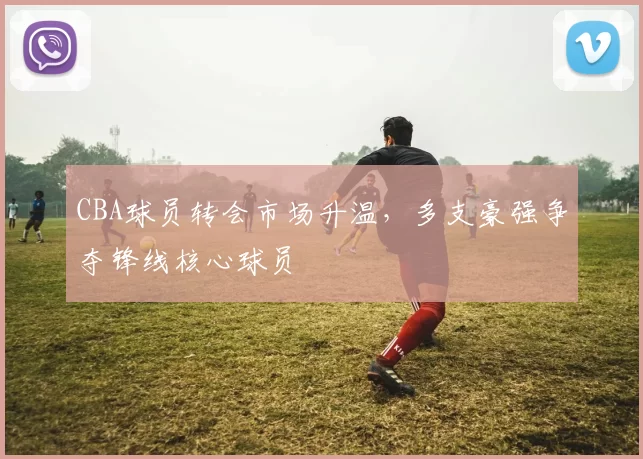 CBA球员转会市场升温，多支豪强争夺锋线核心球员