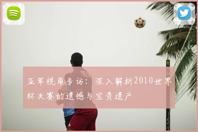 亚军视角专访：深入解析2010世界杯决赛的遗憾与宝贵遗产