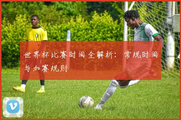 世界杯比赛时间全解析：常规时间与加赛规则