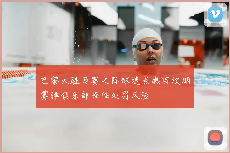 巴黎大胜马赛之际球迷点燃百枚烟雾弹俱乐部面临处罚风险