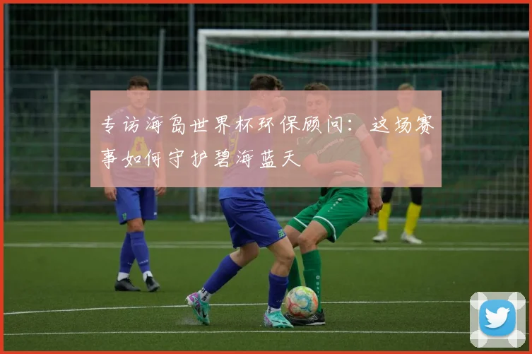 专访海岛世界杯环保顾问：这场赛事如何守护碧海蓝天