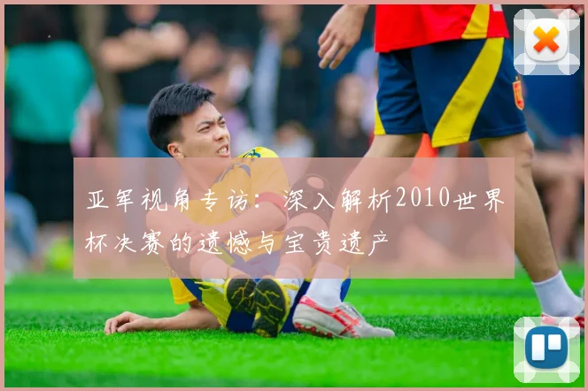 亚军视角专访：深入解析2010世界杯决赛的遗憾与宝贵遗产