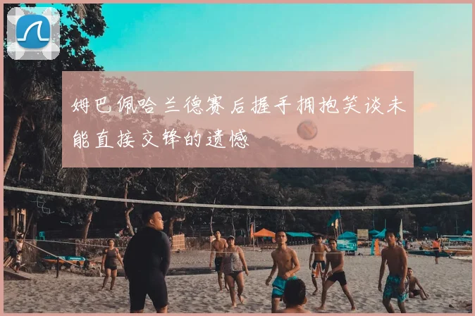 姆巴佩哈兰德赛后握手拥抱笑谈未能直接交锋的遗憾