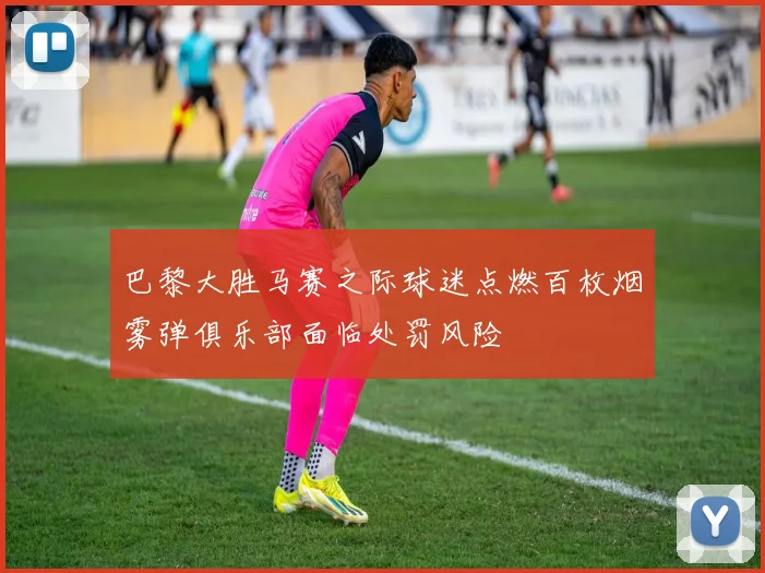 巴黎大胜马赛之际球迷点燃百枚烟雾弹俱乐部面临处罚风险