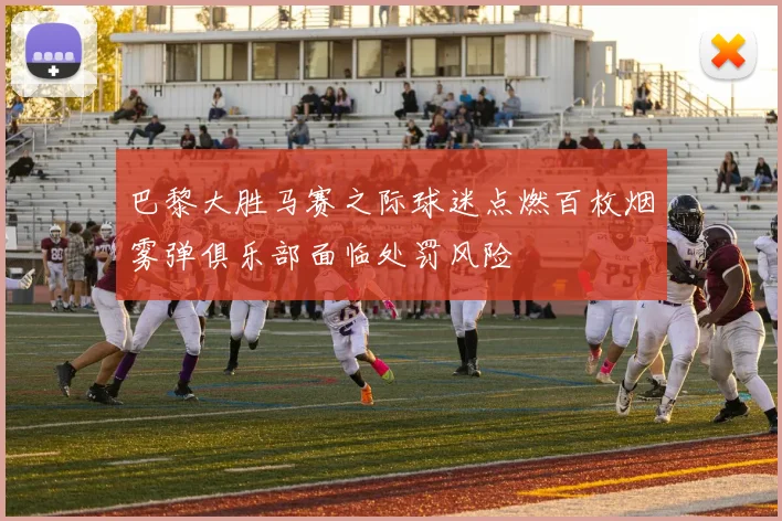 巴黎大胜马赛之际球迷点燃百枚烟雾弹俱乐部面临处罚风险
