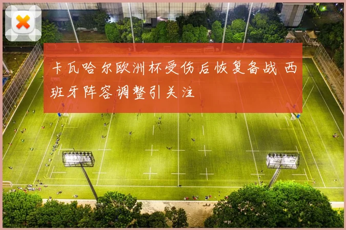 卡瓦哈尔欧洲杯受伤后恢复备战 西班牙阵容调整引关注