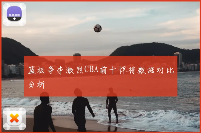 篮板争夺激烈CBA前十悍将数据对比分析