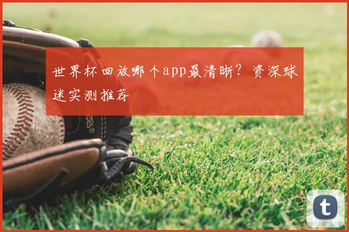 世界杯回放哪个app最清晰?资深球迷实测推荐
