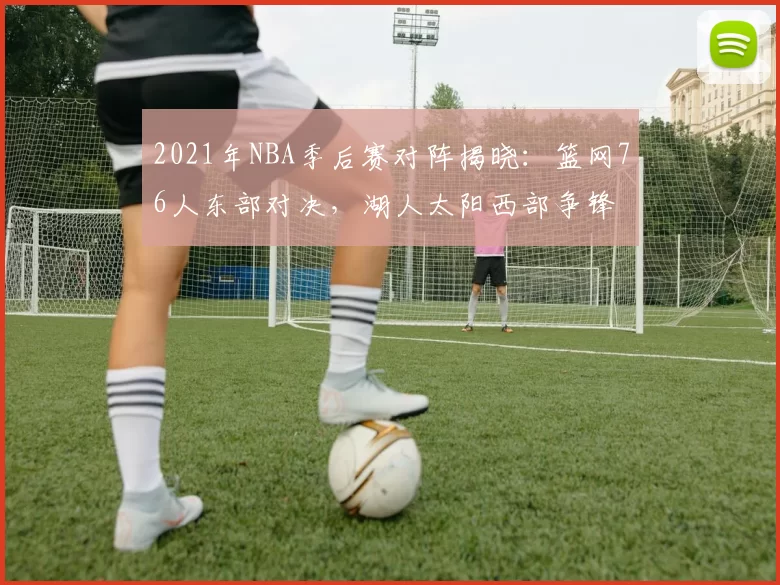 2021年NBA季后赛对阵揭晓：篮网76人东部对决，湖人太阳西部争锋