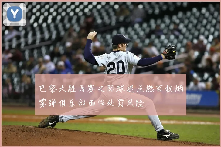 巴黎大胜马赛之际球迷点燃百枚烟雾弹俱乐部面临处罚风险