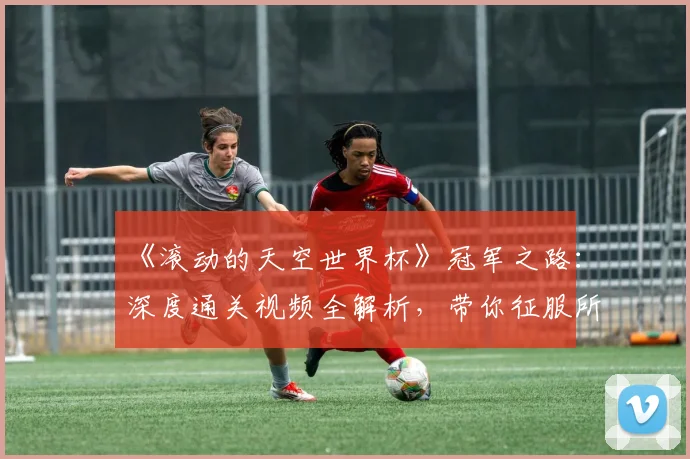 《滚动的天空世界杯》冠军之路:深度通关视频全解析,带你征服所有高难度赛道