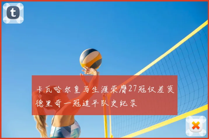卡瓦哈尔皇马生涯荣膺27冠仅差莫德里奇一冠追平队史纪录