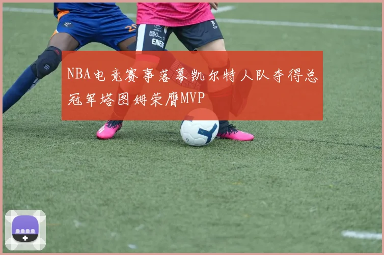 NBA电竞赛事落幕凯尔特人队夺得总冠军塔图姆荣膺MVP