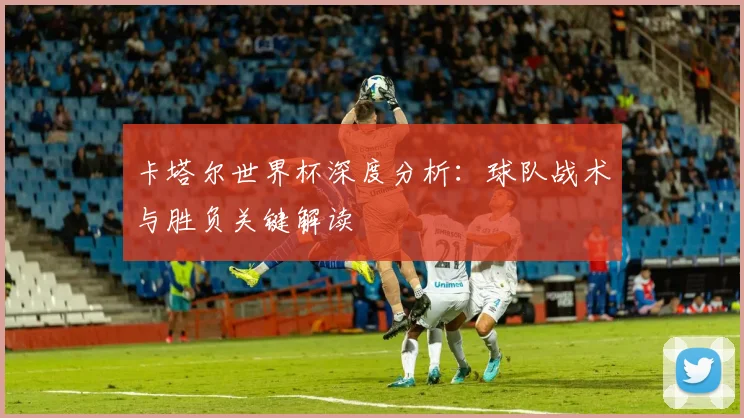 卡塔尔世界杯深度分析：球队战术与胜负关键解读