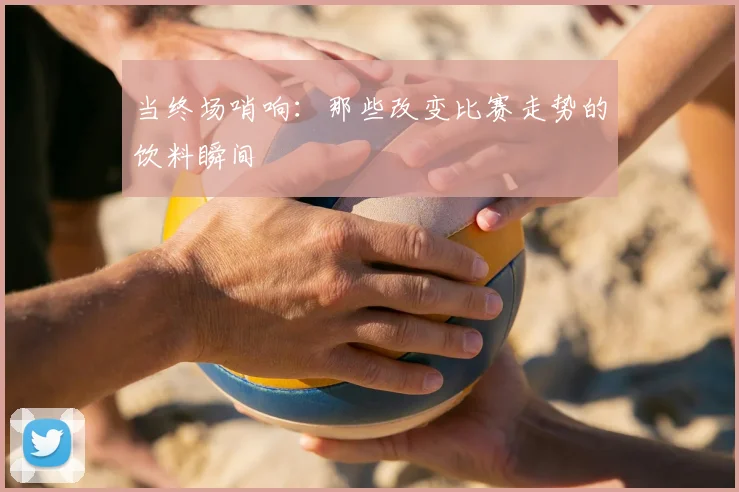 当终场哨响：那些改变比赛走势的饮料瞬间