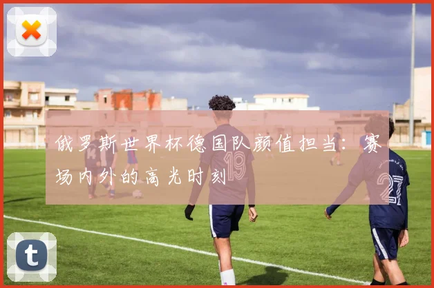 俄罗斯世界杯德国队颜值担当：赛场内外的高光时刻