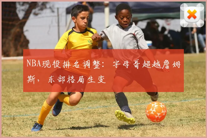 NBA现役排名调整：字母哥超越詹姆斯，东部格局生变