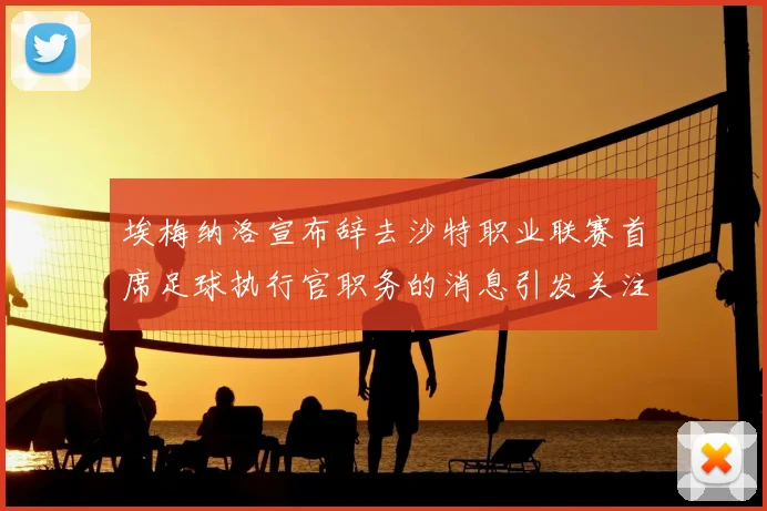 埃梅纳洛宣布辞去沙特职业联赛首席足球执行官职务的消息引发关注