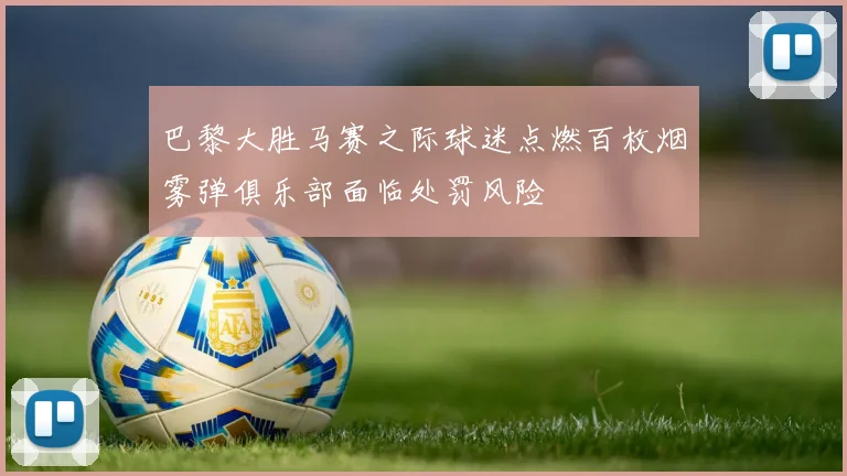 巴黎大胜马赛之际球迷点燃百枚烟雾弹俱乐部面临处罚风险