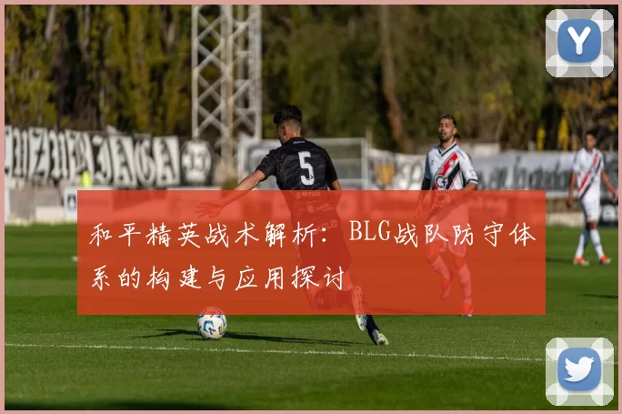 和平精英战术解析：BLG战队防守体系的构建与应用探讨