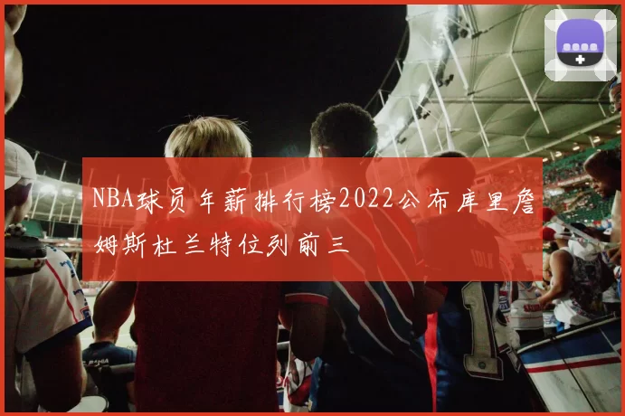 NBA球员年薪排行榜2022公布库里詹姆斯杜兰特位列前三