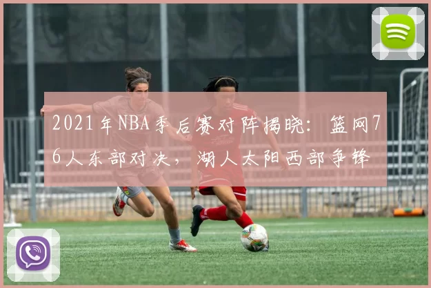 2021年NBA季后赛对阵揭晓：篮网76人东部对决，湖人太阳西部争锋