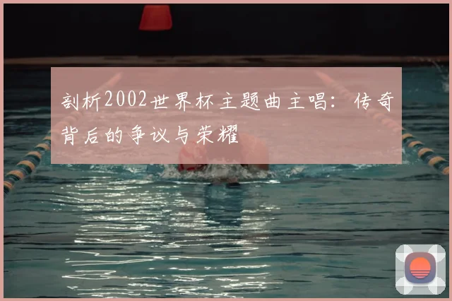 剖析2002世界杯主题曲主唱：传奇背后的争议与荣耀