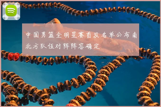 中国男篮全明星赛首发名单公布南北方队伍对阵阵容确定